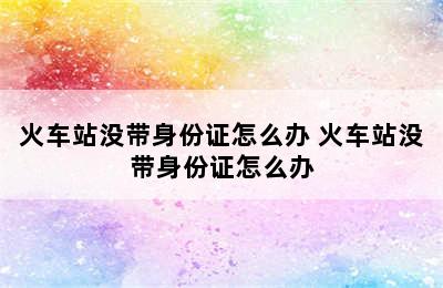 火车站没带身份证怎么办 火车站没带身份证怎么办